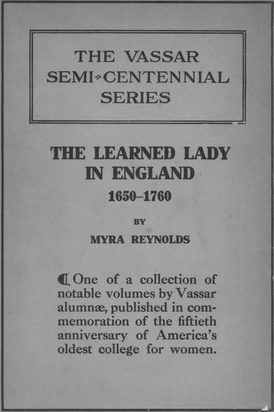 The Vassar Semi-Centennial Series: The Learned Lady in England 1650-1760 by Myra Reynolds. One of a collection of notable volumes by Vassar alumnae, published in commemoration of the fiftieth anniversary of America's oldest college for women.