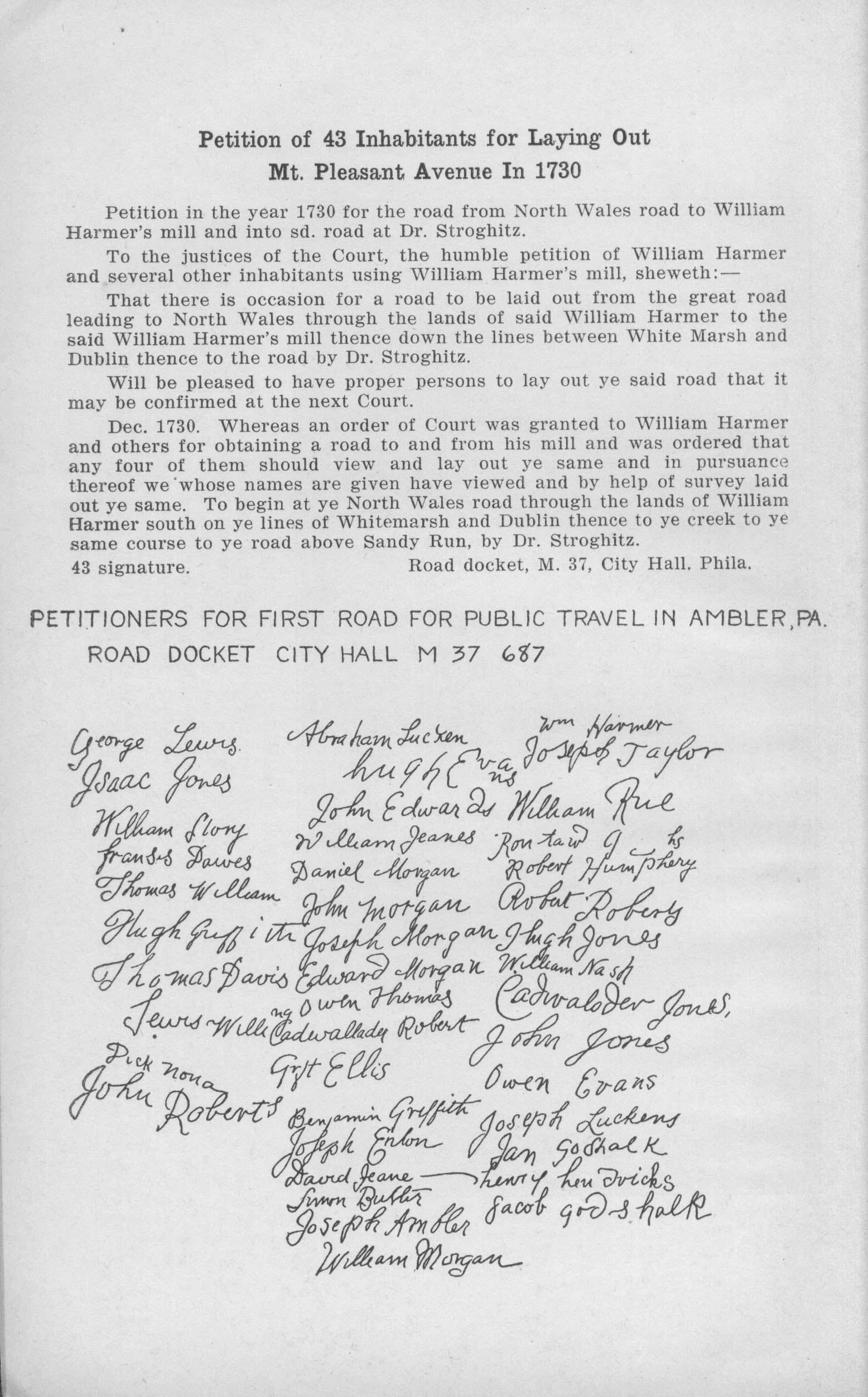Petition of 43 Inhabitants for Laying Out Mt. Pleasant Avenue In 1730
       
       Petition in the year 1730 for the road from North Wales road to William Banner's mill and into sd. road at Dr. Stroghitz.
       
       To the justices of the Court, the humble petition of William Harmer and several other inhabitants using William Harmer's mill, sheweth: — 
       
       That there is occasion for a road to be laid out from the great road leading to North Wales through the lands of said William Harmer to the said William Harmer's mill thence down the lines between White Marsh and Dublin thence to the road by Dr. Stroghitz.
       
       Will be pleased to have proper persons to lay out ye said road that it may be confirmed at the next Court.
       
       Dec. 1730. Whereas an order of Court was granted to William Harmer and others for obtaining a road to and from his mill and was ordered that any four of them should view and lay out ye same and in pursuance thereof we whose names are given have viewed and by help of survey laid out ye same. To begin at ye North Wales road through the lands of William Harmer south on ye lines of Whitemarsh and Dublin thence to ye creek to ye same course to ye road above Sandy Run, by Dr. Stroghitz. 43 signature.                                   Road docket, M. 37, City Hall. Phila.
       
       Petitioners for first road for public travel in Ambler, Pa. Road Docket City Hall M 37 687
       